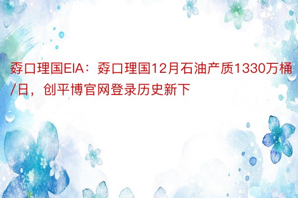 孬口理国EIA：孬口理国12月石油产质1330万桶/日，创平博官网登录历史新下