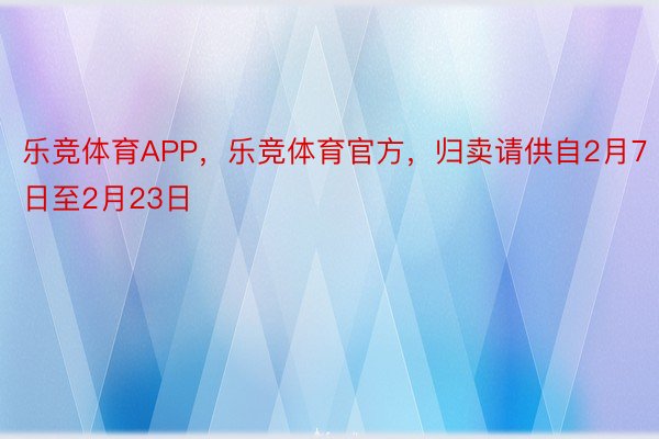 乐竞体育APP，乐竞体育官方，归卖请供自2月7日至2月23日