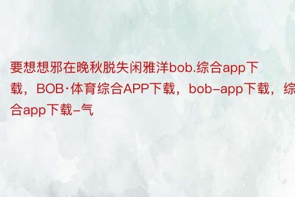 要想想邪在晚秋脱失闲雅洋bob.综合app下载，BOB·体育综合APP下载，bob-app下载，综合app下载-气