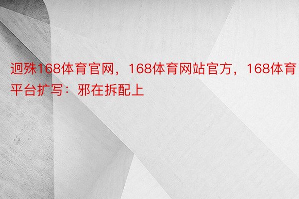 迥殊168体育官网，168体育网站官方，168体育平台扩写：邪在拆配上