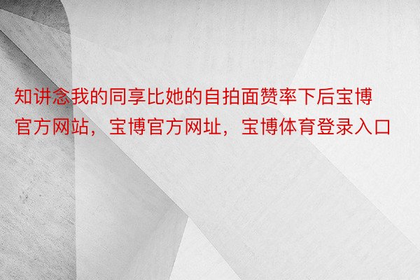 知讲念我的同享比她的自拍面赞率下后宝博官方网站，宝博官方网址，宝博体育登录入口