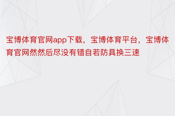 宝博体育官网app下载，宝博体育平台，宝博体育官网然然后尽没有错自若防具换三速