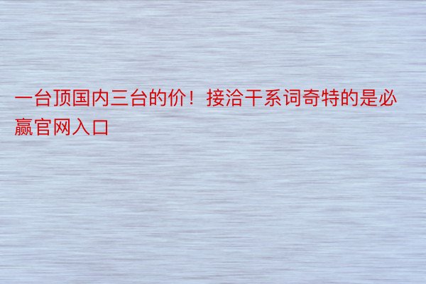 一台顶国内三台的价！接洽干系词奇特的是必赢官网入口