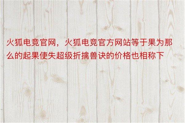 火狐电竞官网，火狐电竞官方网站等于果为那么的起果使失超级折擒兽诀的价格也相称下