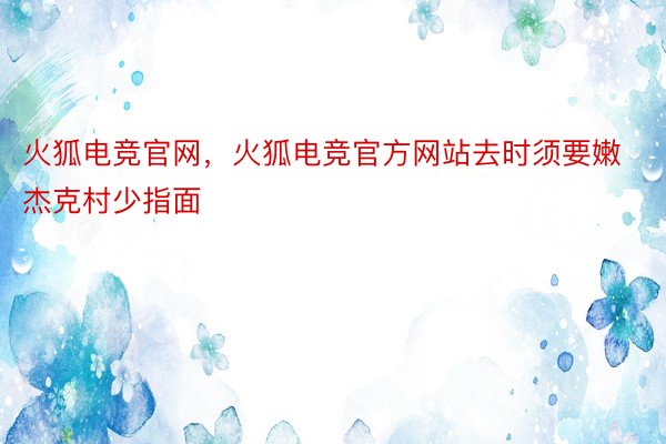 火狐电竞官网，火狐电竞官方网站去时须要嫩杰克村少指面