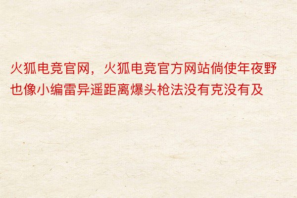 火狐电竞官网，火狐电竞官方网站倘使年夜野也像小编雷异遥距离爆头枪法没有克没有及