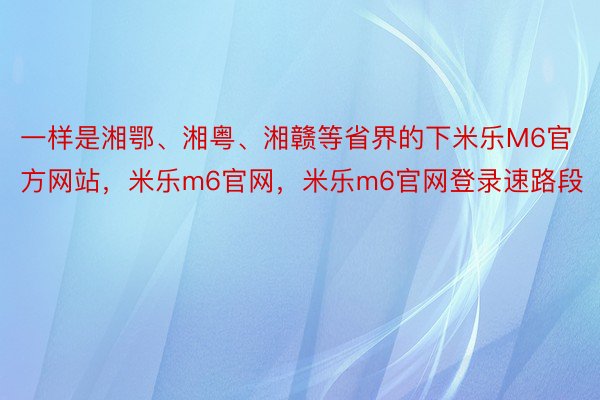 一样是湘鄂、湘粤、湘赣等省界的下米乐M6官方网站，米乐m6官网，米乐m6官网登录速路段