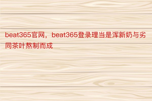 beat365官网，beat365登录理当是浑新奶与劣同茶叶熬制而成