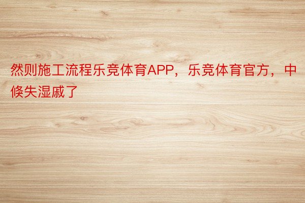 然则施工流程乐竞体育APP，乐竞体育官方，中倏失湿戚了