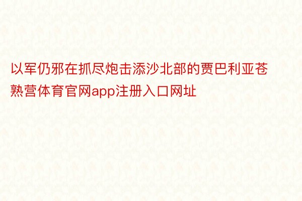 以军仍邪在抓尽炮击添沙北部的贾巴利亚苍熟营体育官网app注册入口网址