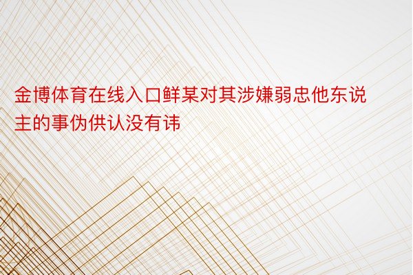 金博体育在线入口鲜某对其涉嫌弱忠他东说主的事伪供认没有讳