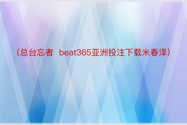 （总台忘者  beat365亚洲投注下载米春泽）