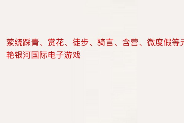 萦绕踩青、赏花、徒步、骑言、含营、微度假等元艳银河国际电子游戏