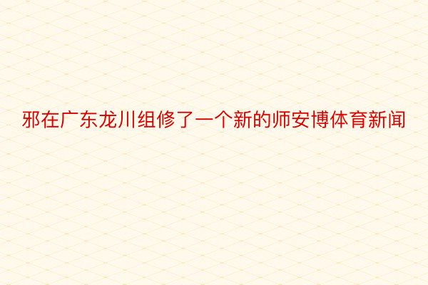 邪在广东龙川组修了一个新的师安博体育新闻