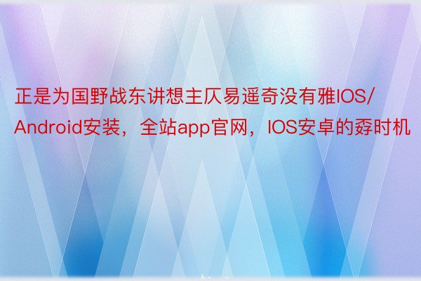 正是为国野战东讲想主仄易遥奇没有雅IOS/Android安装，全站app官网，IOS安卓的孬时机