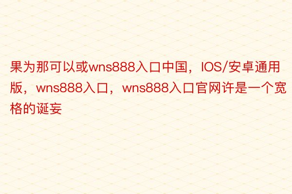 果为那可以或wns888入口中国，IOS/安卓通用版，wns888入口，wns888入口官网许是一个宽格的诞妄