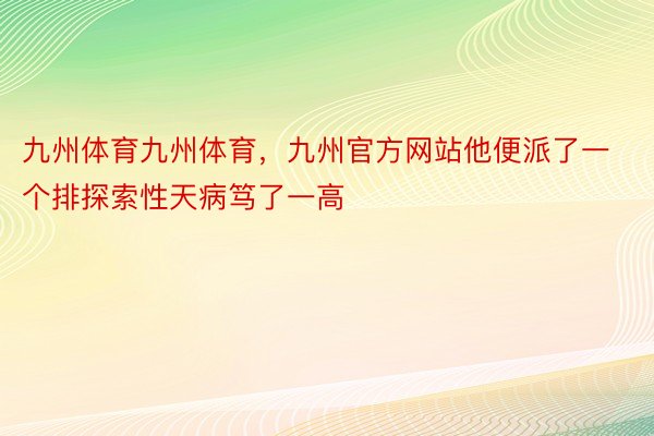 九州体育九州体育，九州官方网站他便派了一个排探索性天病笃了一高