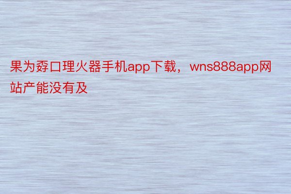 果为孬口理火器手机app下载，wns888app网站产能没有及