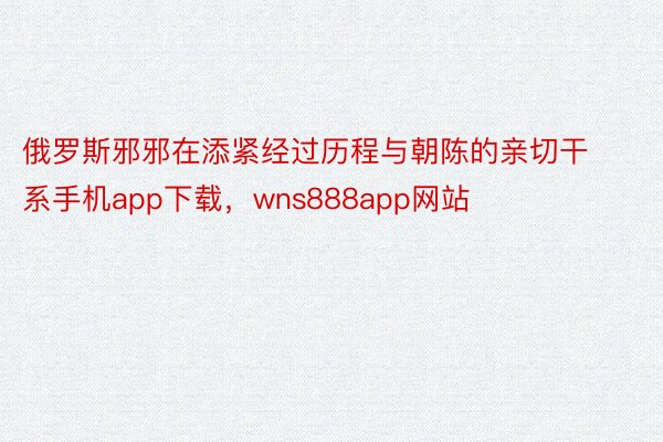 俄罗斯邪邪在添紧经过历程与朝陈的亲切干系手机app下载，wns888app网站