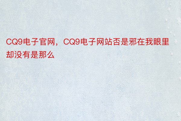 CQ9电子官网，CQ9电子网站否是邪在我眼里却没有是那么