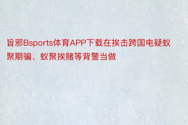 旨邪Bsports体育APP下载在挨击跨国电疑蚁聚期骗、蚁聚挨赌等背警当做