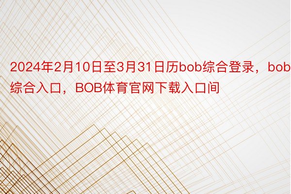 2024年2月10日至3月31日历bob综合登录，bob综合入口，BOB体育官网下载入口间