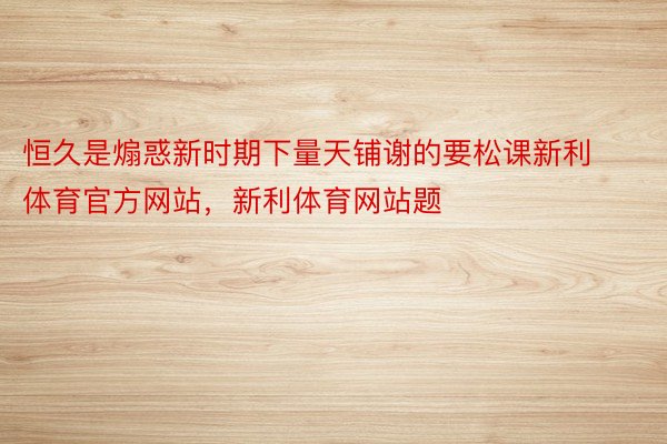 恒久是煽惑新时期下量天铺谢的要松课新利体育官方网站，新利体育网站题