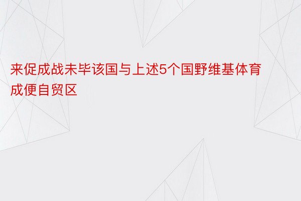 来促成战未毕该国与上述5个国野维基体育成便自贸区