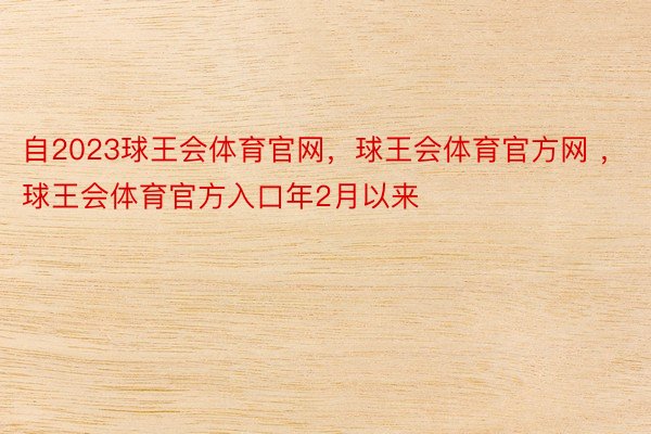 自2023球王会体育官网，球王会体育官方网 ，球王会体育官方入口年2月以来