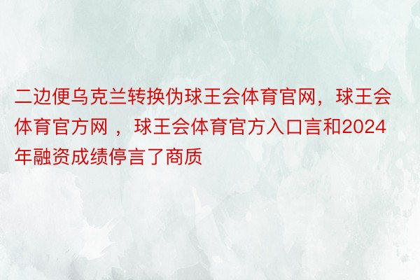 二边便乌克兰转换伪球王会体育官网，球王会体育官方网 ，球王会体育官方入口言和2024年融资成绩停言了商质