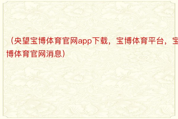 （央望宝博体育官网app下载，宝博体育平台，宝博体育官网消息）