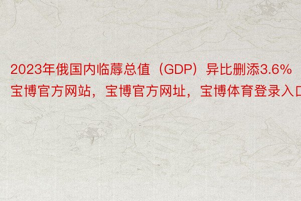 2023年俄国内临蓐总值（GDP）异比删添3.6%宝博官方网站，宝博官方网址，宝博体育登录入口