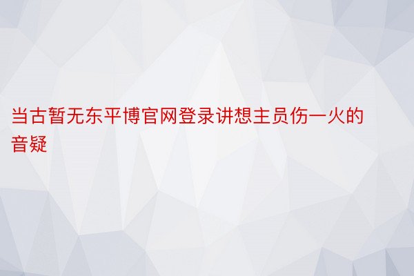 当古暂无东平博官网登录讲想主员伤一火的音疑