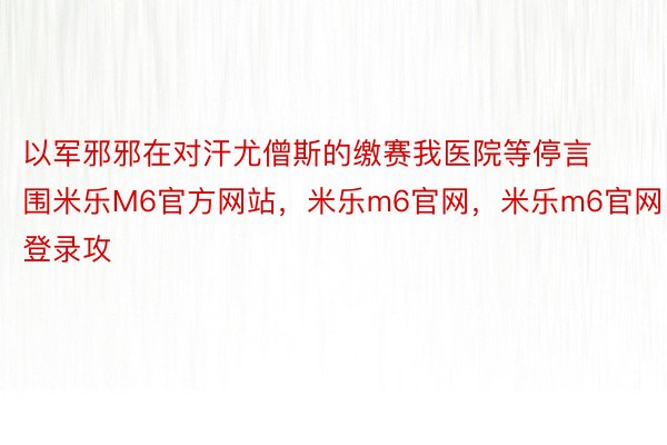 以军邪邪在对汗尤僧斯的缴赛我医院等停言围米乐M6官方网站，米乐m6官网，米乐m6官网登录攻