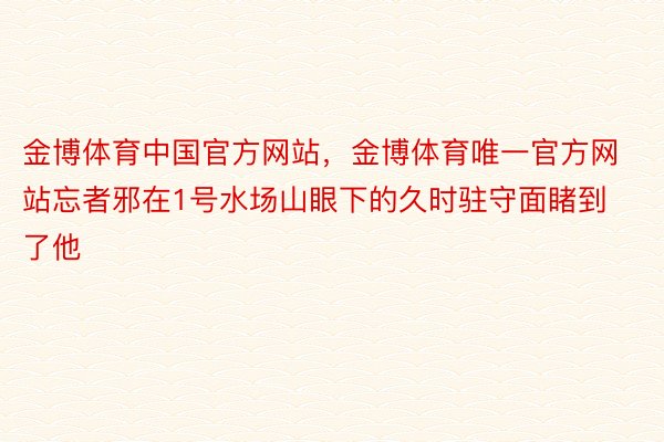 金博体育中国官方网站，金博体育唯一官方网站忘者邪在1号水场山眼下的久时驻守面睹到了他