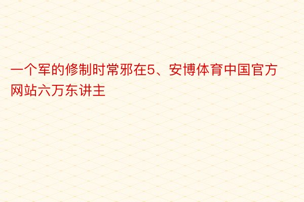 一个军的修制时常邪在5、安博体育中国官方网站六万东讲主