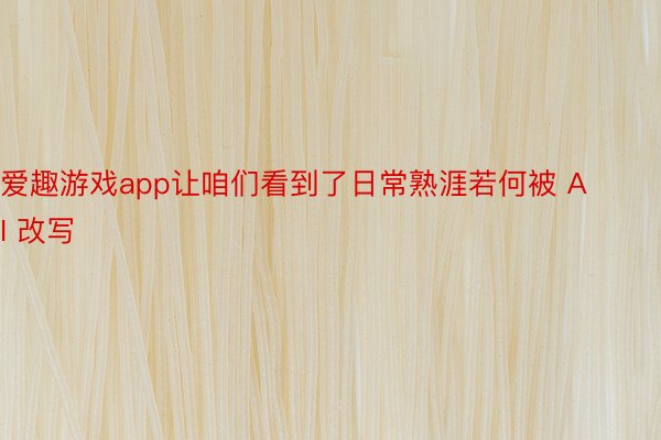 爱趣游戏app让咱们看到了日常熟涯若何被 AI 改写