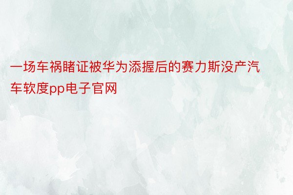 一场车祸睹证被华为添握后的赛力斯没产汽车软度pp电子官网