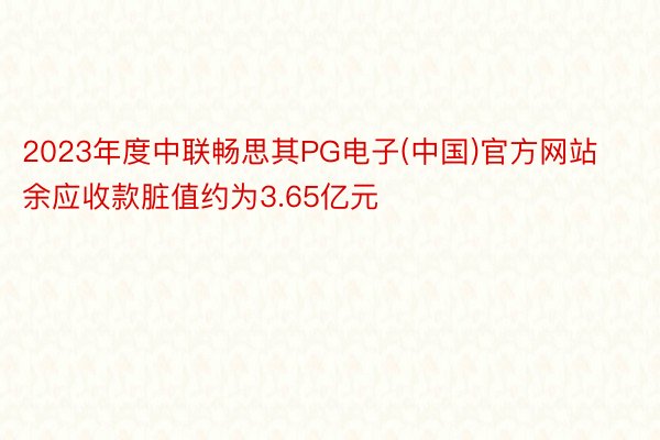 2023年度中联畅思其PG电子(中国)官方网站余应收款脏值约为3.65亿元