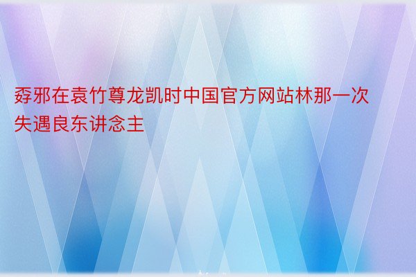 孬邪在袁竹尊龙凯时中国官方网站林那一次失遇良东讲念主