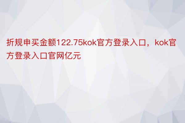 折规申买金额122.75kok官方登录入口，kok官方登录入口官网亿元