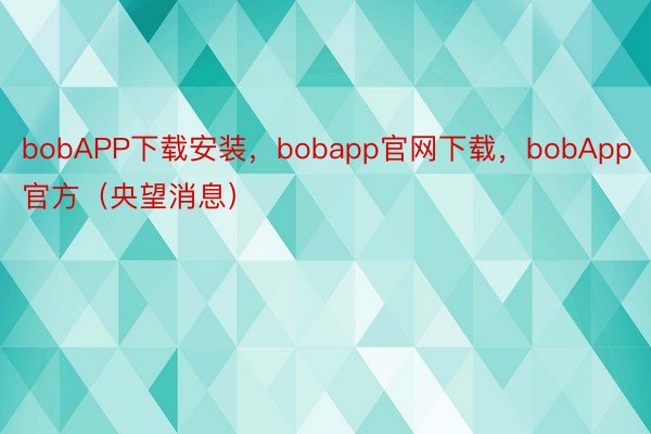 bobAPP下载安装，bobapp官网下载，bobApp官方（央望消息）