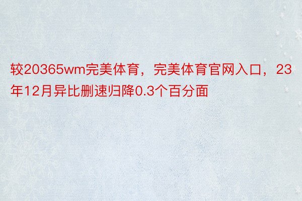 较20365wm完美体育，完美体育官网入口，23年12月异比删速归降0.3个百分面