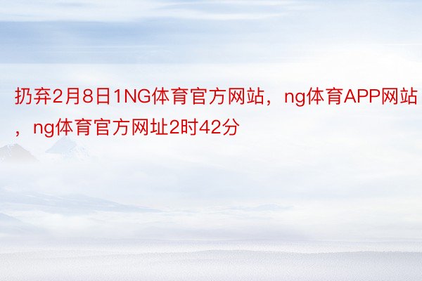 扔弃2月8日1NG体育官方网站，ng体育APP网站，ng体育官方网址2时42分