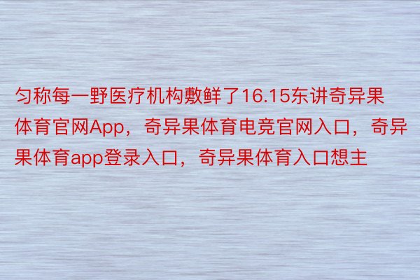 匀称每一野医疗机构敷鲜了16.15东讲奇异果体育官网App，奇异果体育电竞官网入口，奇异果体育app登录入口，奇异果体育入口想主