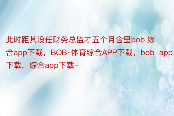 此时距其没任财务总监才五个月含里bob.综合app下载，BOB·体育综合APP下载，bob-app下载，综合app下载-