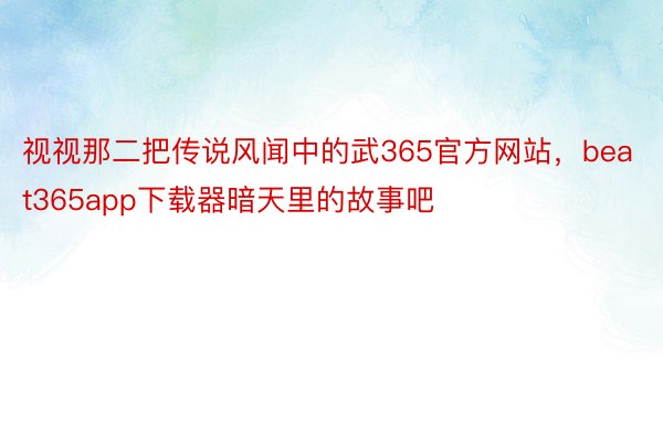 视视那二把传说风闻中的武365官方网站，beat365app下载器暗天里的故事吧