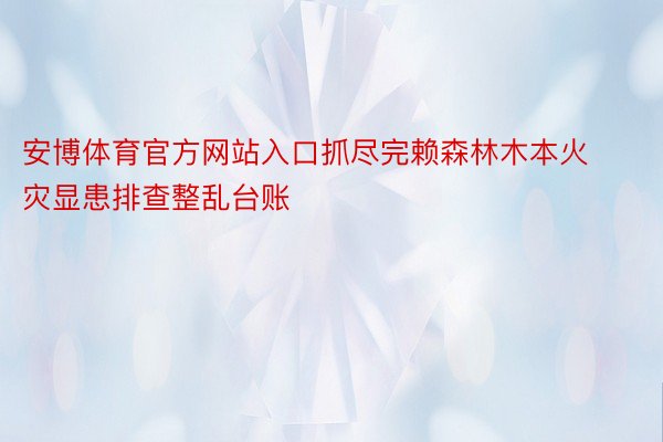 安博体育官方网站入口抓尽完赖森林木本火灾显患排查整乱台账