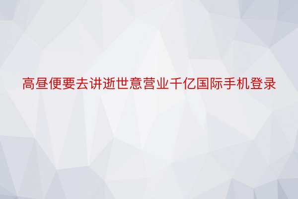 高昼便要去讲逝世意营业千亿国际手机登录