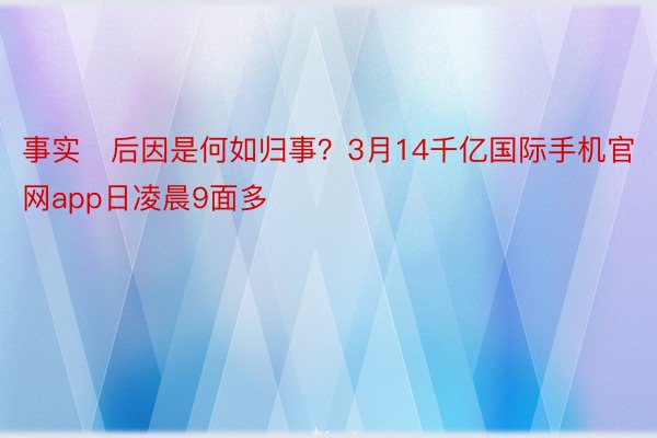 事实后因是何如归事？3月14千亿国际手机官网app日凌晨9面多